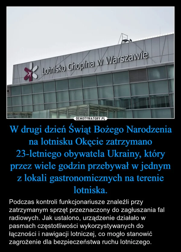 
    W drugi dzień Świąt Bożego Narodzenia na lotnisku Okęcie zatrzymano 23-letniego obywatela Ukrainy, który przez wiele godzin przebywał w jednym z lokali gastronomicznych na terenie lotniska.