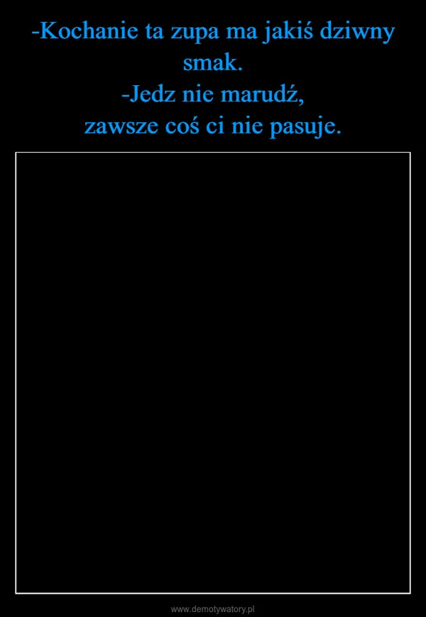 
    -Kochanie ta zupa ma jakiś dziwny smak. -Jedz nie marudź, zawsze coś ci nie pasuje.