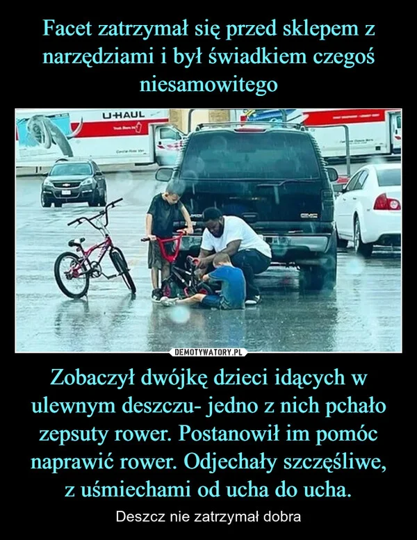 Facet zatrzymał się przed sklepem z narzędziami i był świadkiem czegoś niesamowitego Zobaczył dwójkę dzieci idących w ulewnym deszczu- jedno z nich pchało zepsuty rower. Postanowił im pomóc naprawić rower. Odjechały szczęśliwe, z uśmiechami od ucha do ucha.