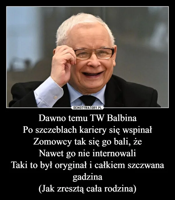 
    Dawno temu TW Balbina Po szczeblach kariery się wspinał Zomowcy tak się go bali, że Nawet go nie internowali Taki to był oryginał i całkiem szczwana gadzina (Jak zresztą cała rodzina)