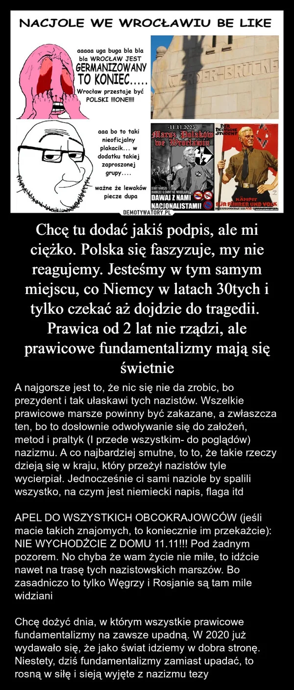 
    Chcę tu dodać jakiś podpis, ale mi ciężko. Polska się faszyzuje, my nie reagujemy. Jesteśmy w tym samym miejscu, co Niemcy w latach 30tych i tylko czekać aż dojdzie do tragedii. Prawica od 2 lat nie rządzi, ale prawicowe fundamentalizmy mają się świetnie