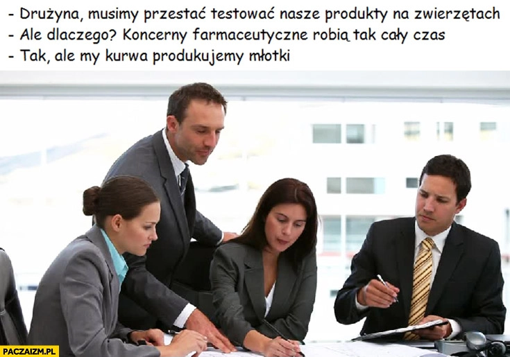 
    Musimy przestać testować nasze produkty na zwierzętach. Ale dlaczego koncerny farmaceutyczne robią tak cały czas. Ale my kurna produkujemy młotki