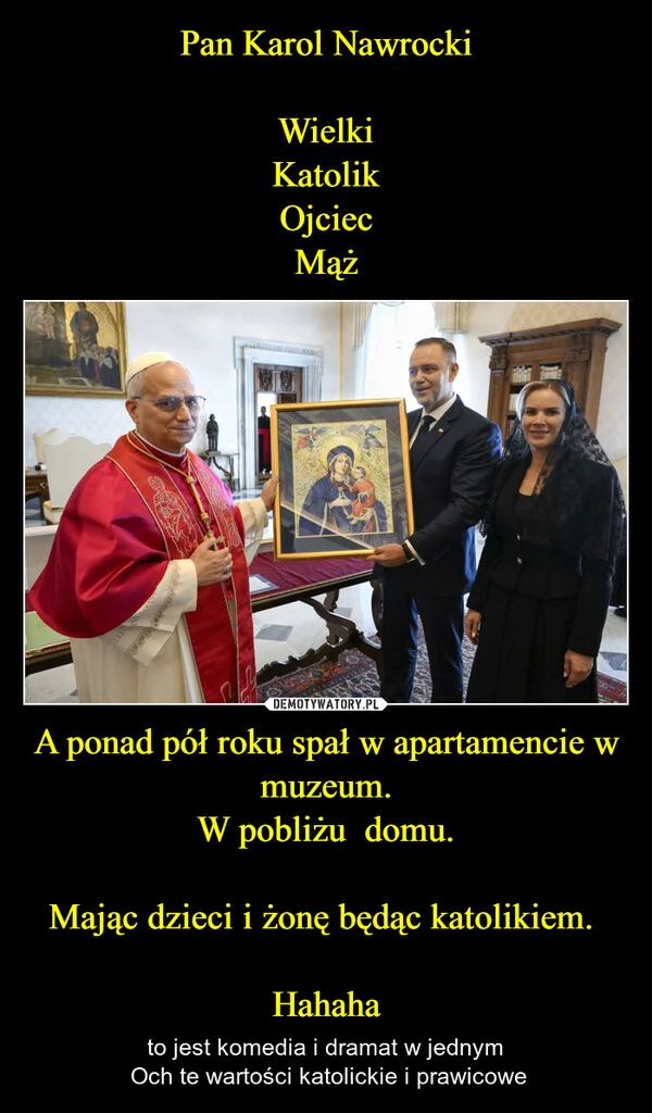 
    Pan Karol Nawrocki Wielki Katolik Ojciec Mąż A ponad pół roku spał w apartamencie w muzeum. W pobliżu domu. Mając dzieci i żonę będąc katolikiem. Hahaha