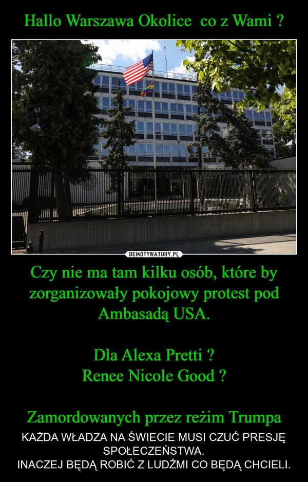 Hallo Warszawa Okolice co z Wami ? Czy nie ma tam kilku osób, które by zorganizowały pokojowy protest pod Ambasadą USA. Dla Alexa Pretti ? Renee Nicole Good ? Zamordowanych przez reżim Trumpa