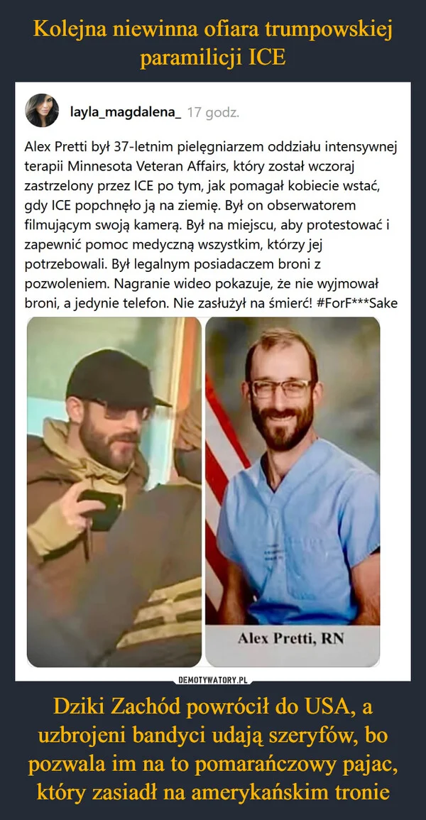 
    Kolejna niewinna ofiara trumpowskiej paramilicji ICE Dziki Zachód powrócił do USA, a uzbrojeni bandyci udają szeryfów, bo pozwala im na to pomarańczowy pajac, który zasiadł na amerykańskim tronie