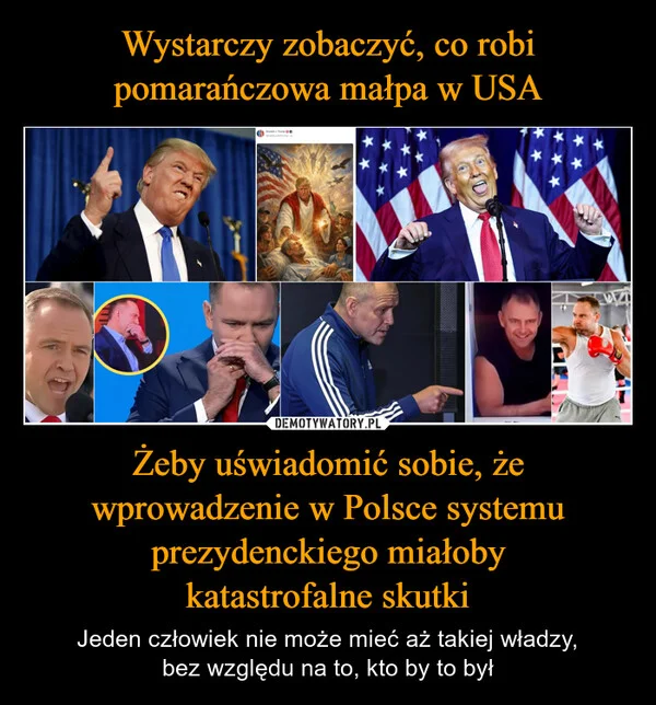 
    Wystarczy zobaczyć, co robi pomarańczowa małpa w USA Żeby uświadomić sobie, że wprowadzenie w Polsce systemu prezydenckiego miałoby katastrofalne skutki
