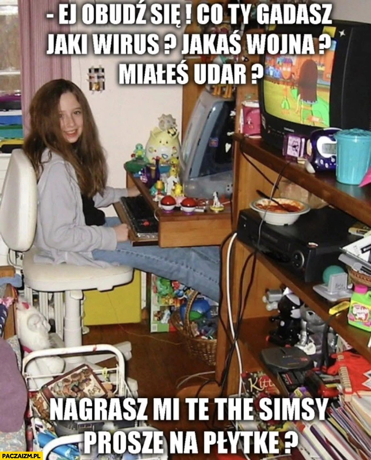 Obudź się jaki wirus, jaka wojna, miałeś udar? Nagrasz mi te Simsy na płytkę?