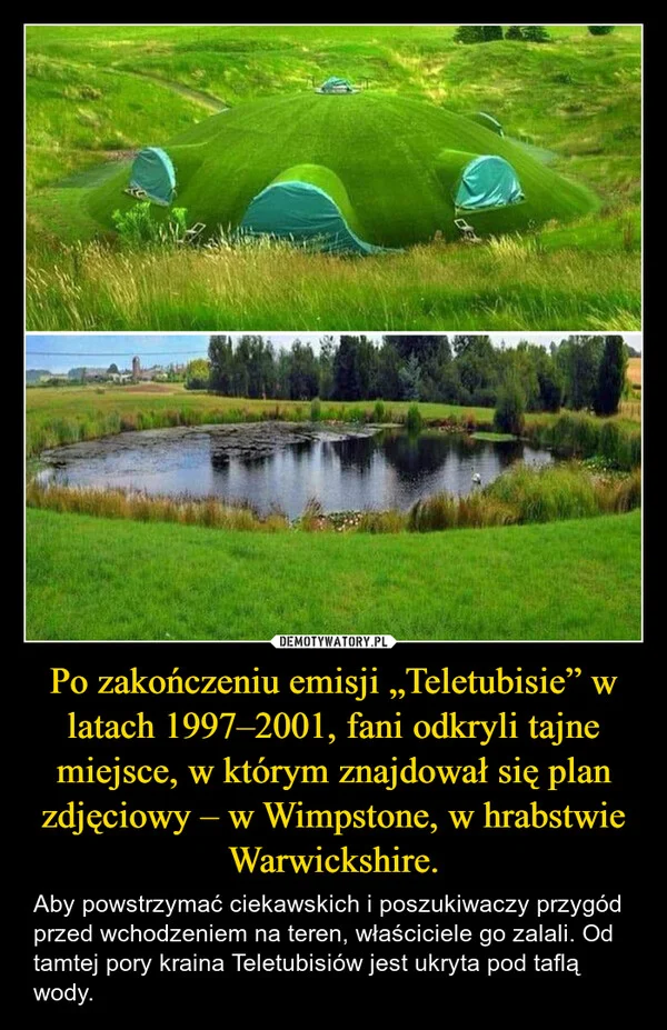 
    Po zakończeniu emisji „Teletubisie” w latach 1997–2001, fani odkryli tajne miejsce, w którym znajdował się plan zdjęciowy – w Wimpstone, w hrabstwie Warwickshire.