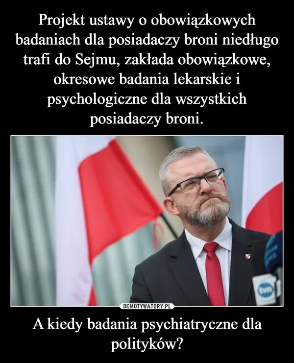 
    Projekt ustawy o obowiązkowych badaniach dla posiadaczy broni niedługo trafi do Sejmu, zakłada obowiązkowe, okresowe badania lekarskie i psychologiczne dla wszystkich posiadaczy broni. A kiedy badania psychiatryczne dla polityków?