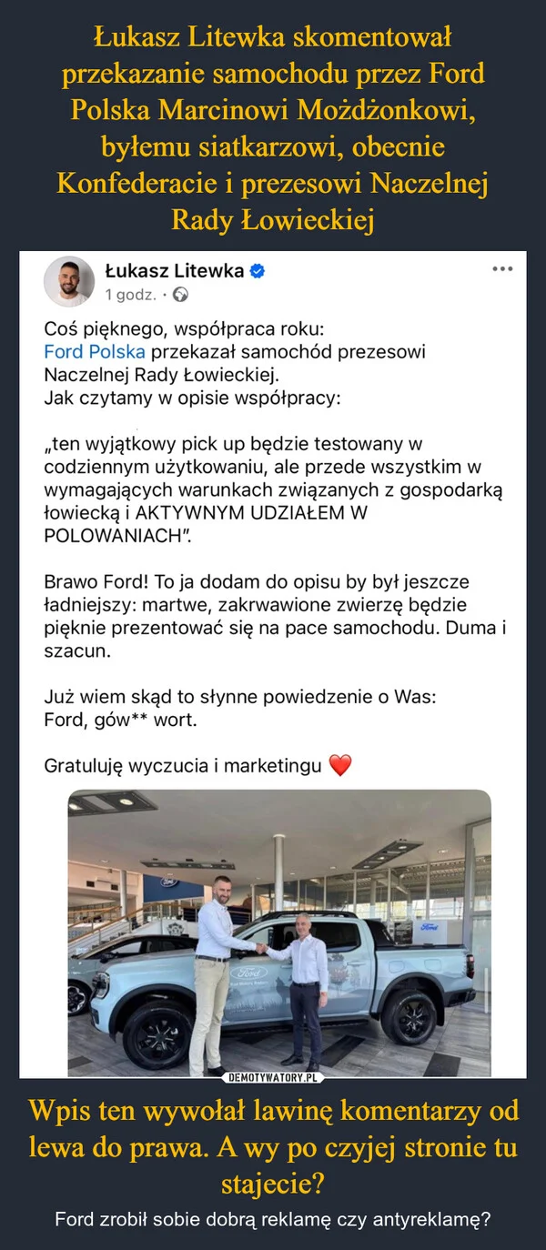 
    Łukasz Litewka skomentował przekazanie samochodu przez Ford Polska Marcinowi Możdżonkowi, byłemu siatkarzowi, obecnie Konfederacie i prezesowi Naczelnej Rady Łowieckiej Wpis ten wywołał lawinę komentarzy od lewa do prawa. A wy po czyjej stronie tu stajecie?