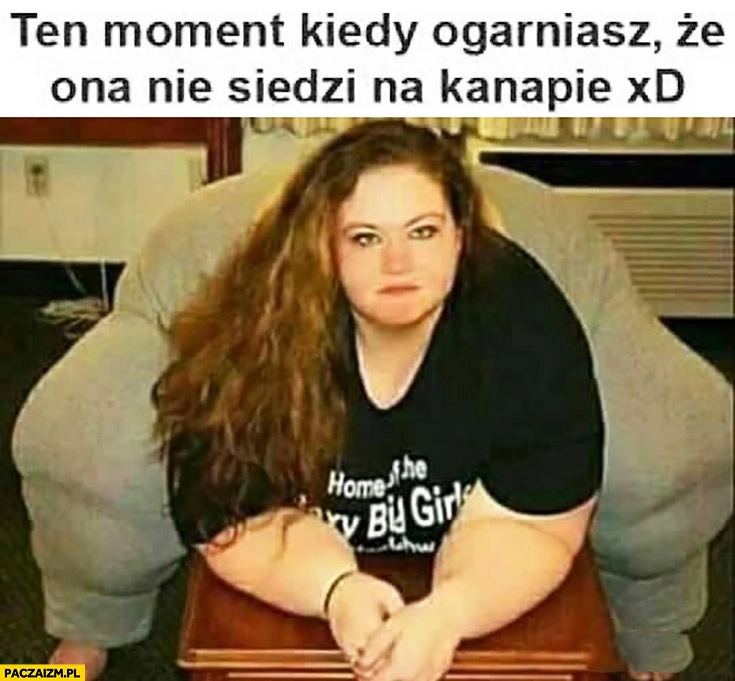 
    Ten moment kiedy ogarniesz, że ona nie siedzi na kanapie. Gruba laska wielka jak kanapa