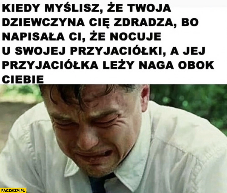 
    DiCaprio płacze kiedy myślisz, że dziewczyna Cię zdradza bo napisała Ci, że nocuje u swojej przyjaciółki a jej przyjaciółka leży naga obok Ciebie