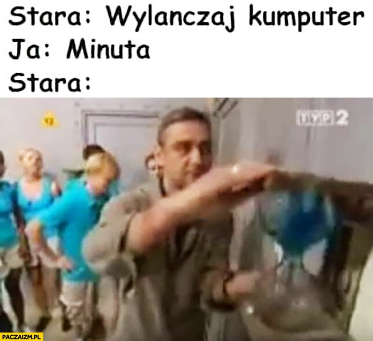 
    Stara wyłączaj komputer, ja: minuta, matka przekręca klepsydrę zaczyna odliczanie