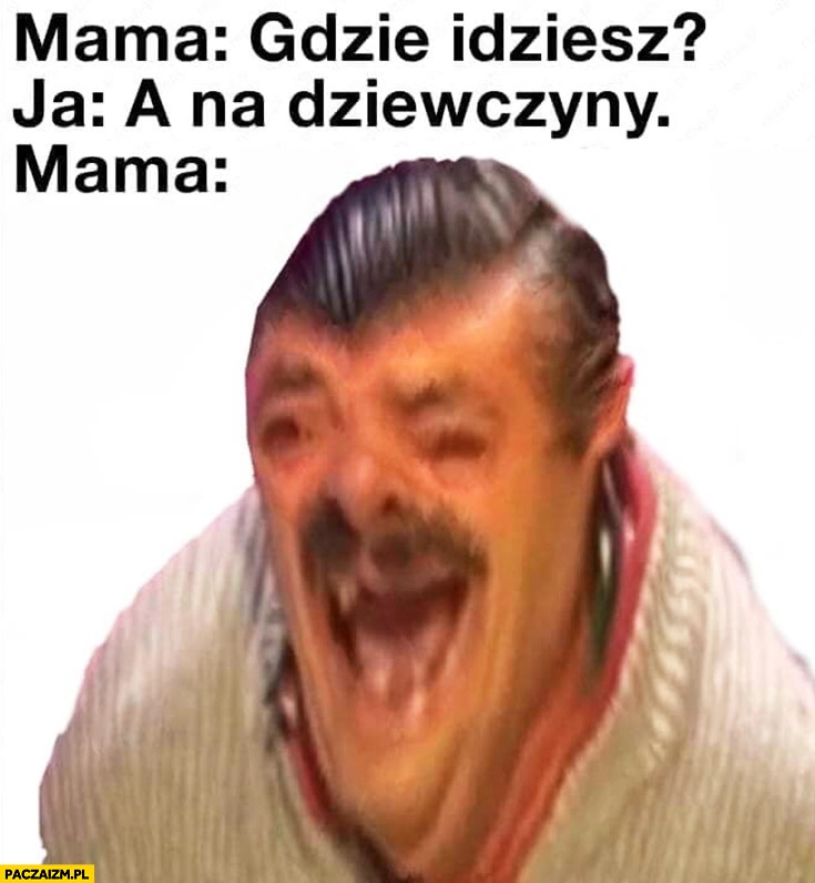 Mama: gdzie idziesz? Ja: na dziewczyny. Mama śmieje się pęka ze śmiechu