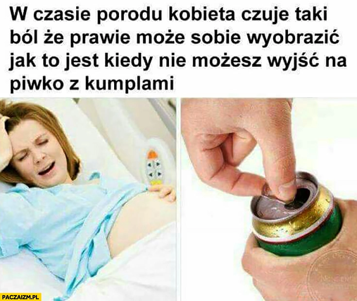 W czasie porodu kobieta czuje taki ból, że prawie może sobie wyobrazić jak to jest kiedy nie możesz wyjść na piwko z kumplami