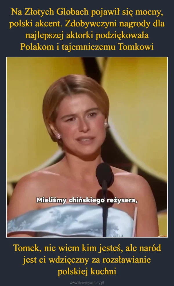 
    Na Złotych Globach pojawił się mocny, polski akcent. Zdobywczyni nagrody dla najlepszej aktorki podziękowała Polakom i tajemniczemu Tomkowi Tomek, nie wiem kim jesteś, ale naród jest ci wdzięczny za rozsławianie polskiej kuchni