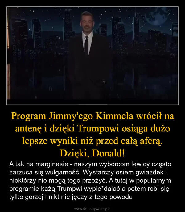 
    Program Jimmy'ego Kimmela wrócił na antenę i dzięki Trumpowi osiąga dużo lepsze wyniki niż przed całą aferą. Dzięki, Donald!
