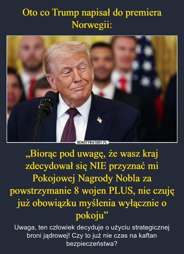 
    Oto co Trump napisał do premiera Norwegii: „Biorąc pod uwagę, że wasz kraj zdecydował się NIE przyznać mi Pokojowej Nagrody Nobla za powstrzymanie 8 wojen PLUS, nie czuję już obowiązku myślenia wyłącznie o pokoju”
