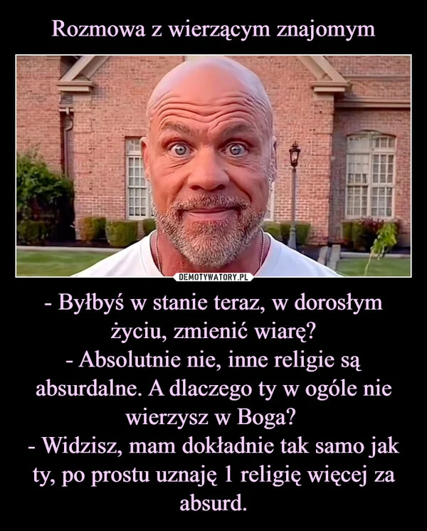 
    Rozmowa z wierzącym znajomym - Byłbyś w stanie teraz, w dorosłym życiu, zmienić wiarę? - Absolutnie nie, inne religie są absurdalne. A dlaczego ty w ogóle nie wierzysz w Boga? - Widzisz, mam dokładnie tak samo jak ty, po prostu uznaję 1 religię więcej za absurd.