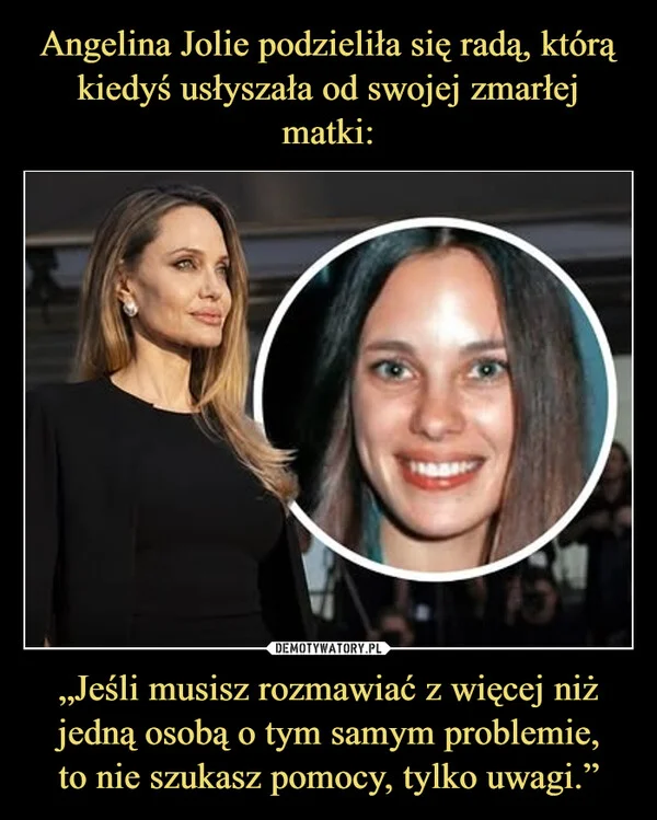 
    Angelina Jolie podzieliła się radą, którą kiedyś usłyszała od swojej zmarłej matki: „Jeśli musisz rozmawiać z więcej niż jedną osobą o tym samym problemie, to nie szukasz pomocy, tylko uwagi.”