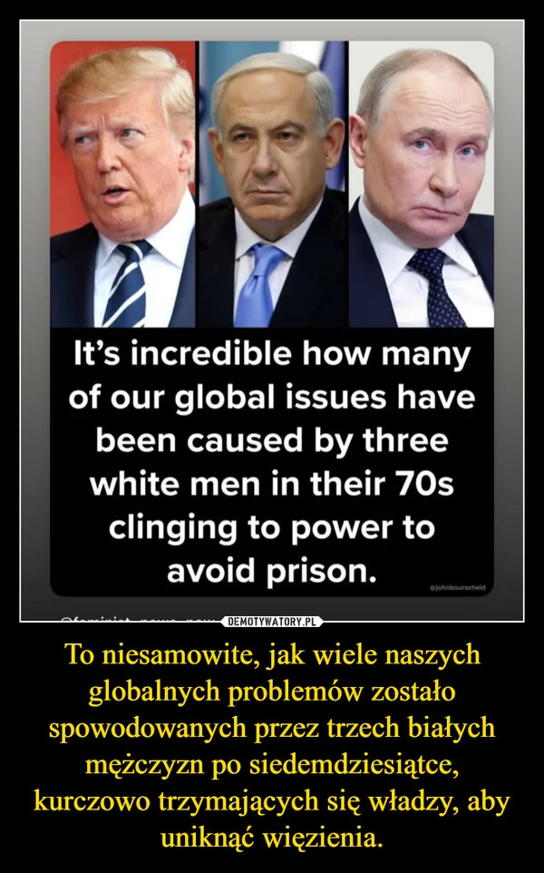 
    To niesamowite, jak wiele naszych globalnych problemów zostało spowodowanych przez trzech białych mężczyzn po siedemdziesiątce, kurczowo trzymających się władzy, aby uniknąć więzienia.