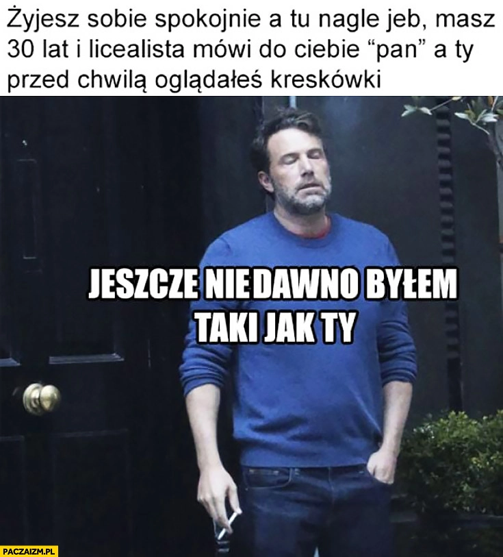 
    Żyjesz sobie spokojnie a tu nagle jeb masz 30 lat i licealista mówi do Ciebie „pan” a Ty przed chwilą oglądałeś kreskówki, jeszcze niedawno byłem jak Ty Ben Affleck