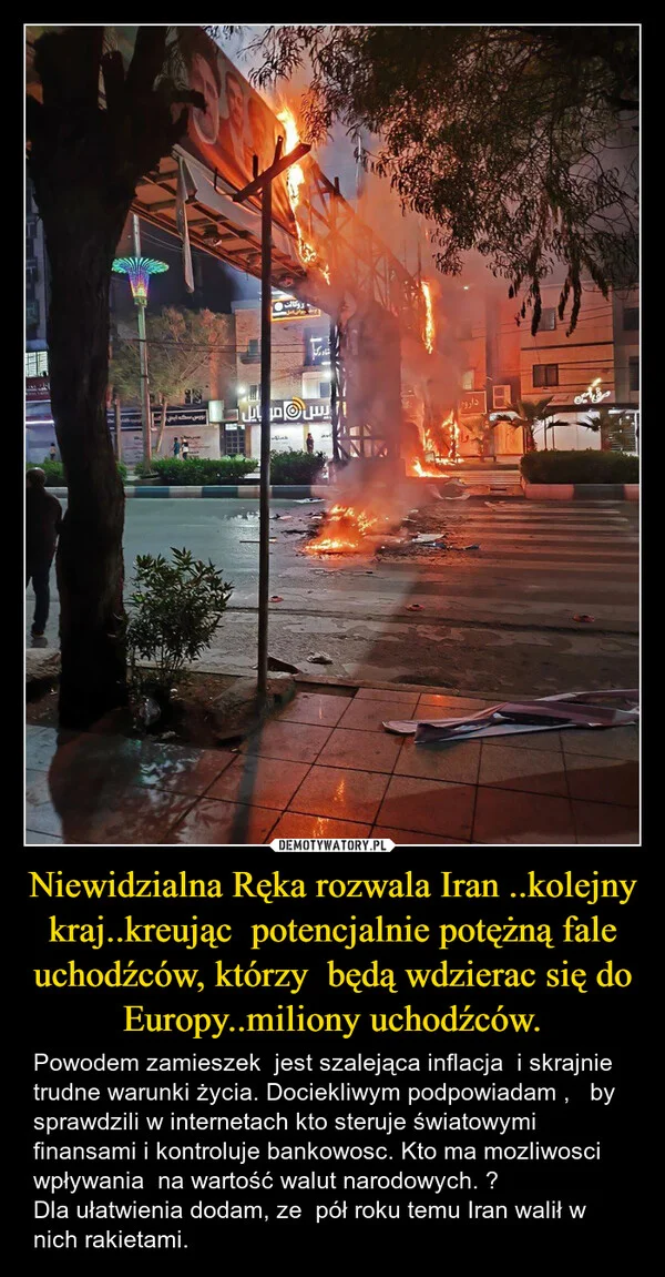 
    Niewidzialna Ręka rozwala Iran ..kolejny kraj..kreując potencjalnie potężną fale uchodźców, którzy będą wdzierac się do Europy..miliony uchodźców.