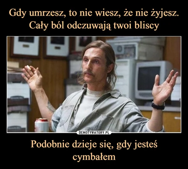 
    Gdy umrzesz, to nie wiesz, że nie żyjesz. Cały ból odczuwają twoi bliscy Podobnie dzieje się, gdy jesteś cymbałem