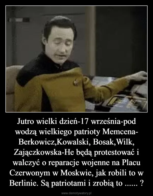
    Jutro wielki dzień-17 września-pod wodzą wielkiego patrioty Memcena- Berkowicz,Kowalski, Bosak,Wilk, Zajączkowska-He będą protestować i walczyć o reparacje wojenne na Placu Czerwonym w Moskwie, jak robili to w Berlinie. Są patriotami i zrobią to ...... ?