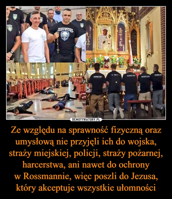 
    Ze względu na sprawność fizyczną oraz umysłową nie przyjęli ich do wojska, straży miejskiej, policji, straży pożarnej, harcerstwa, ani nawet do ochrony w Rossmannie, więc poszli do Jezusa, który akceptuje wszystkie ułomności