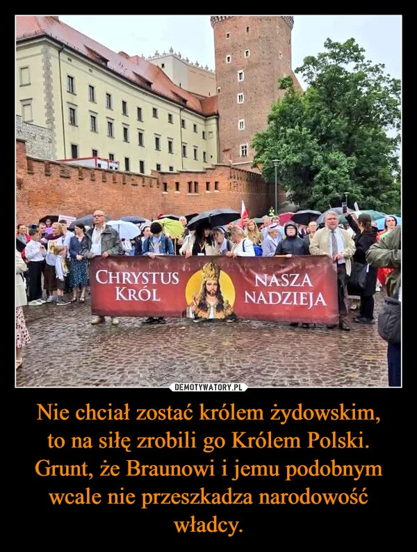 
    Nie chciał zostać królem żydowskim, to na siłę zrobili go Królem Polski. Grunt, że Braunowi i jemu podobnym wcale nie przeszkadza narodowość władcy.