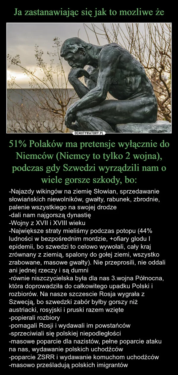
    Ja zastanawiając się jak to mozliwe że 51% Polaków ma pretensje wyłącznie do Niemców (Niemcy to tylko 2 wojna), podczas gdy Szwedzi wyrządzili nam o wiele gorsze szkody, bo: