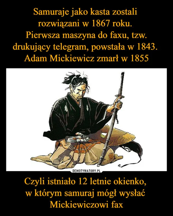 
    Samuraje jako kasta zostali rozwiązani w 1867 roku. Pierwsza maszyna do faxu, tzw. drukujący telegram, powstała w 1843. Adam Mickiewicz zmarł w 1855 Czyli istniało 12 letnie okienko, w którym samuraj mógł wysłać Mickiewiczowi fax