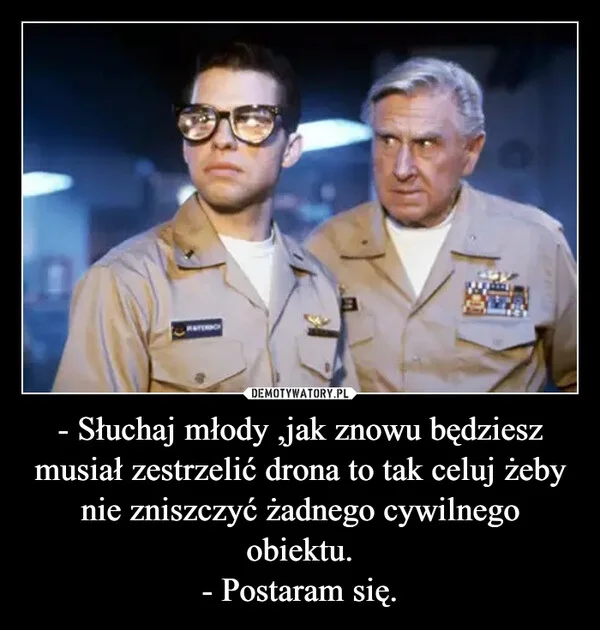 
    - Słuchaj młody ,jak znowu będziesz musiał zestrzelić drona to tak celuj żeby nie zniszczyć żadnego cywilnego obiektu. - Postaram się.