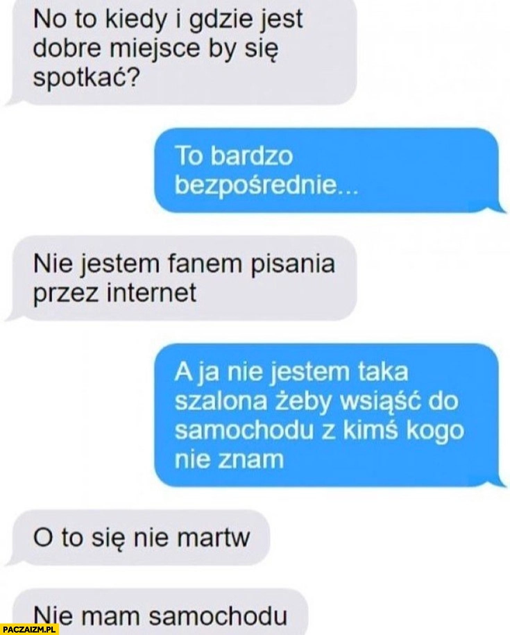 
    Nie jestem taka szalona zęby wsiąść do samochodu z kimś kogo nie znam, o to się nie martw nie mam samochodu