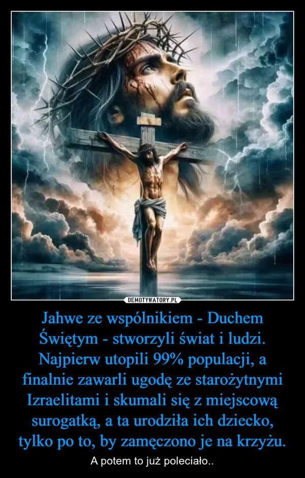 Jahwe ze wspólnikiem - Duchem Świętym - stworzyli świat i ludzi. Najpierw utopili 99% populacji, a finalnie zawarli ugodę ze starożytnymi Izraelitami i skumali się z miejscową surogatką, a ta urodziła ich dziecko, tylko po to, by zamęczono je na krzyżu.