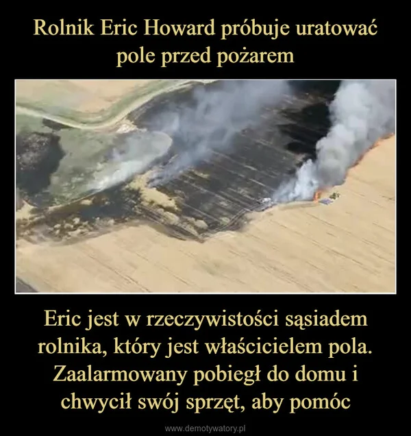 
    Rolnik Eric Howard próbuje uratować pole przed pożarem Eric jest w rzeczywistości sąsiadem rolnika, który jest właścicielem pola. Zaalarmowany pobiegł do domu i chwycił swój sprzęt, aby pomóc