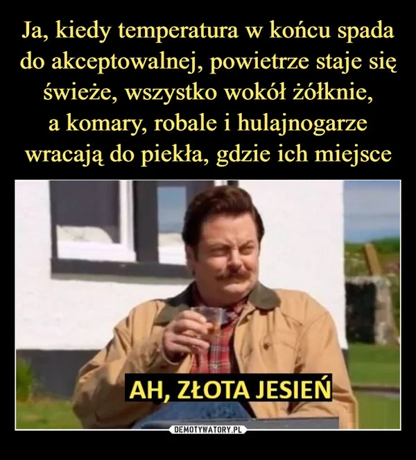 
    Ja, kiedy temperatura w końcu spada do akceptowalnej, powietrze staje się świeże, wszystko wokół żółknie, a komary, robale i hulajnogarze wracają do piekła, gdzie ich miejsce