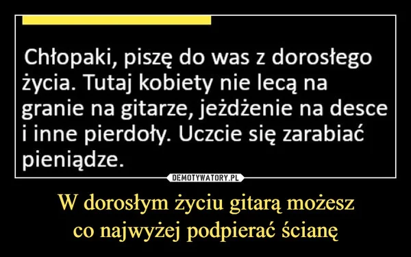 
    W dorosłym życiu gitarą możesz co najwyżej podpierać ścianę