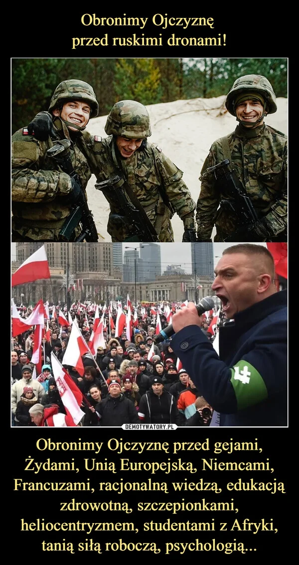 
    Obronimy Ojczyznę przed ruskimi dronami! Obronimy Ojczyznę przed gejami, Żydami, Unią Europejską, Niemcami, Francuzami, racjonalną wiedzą, edukacją zdrowotną, szczepionkami, heliocentryzmem, studentami z Afryki, tanią siłą roboczą, psychologią...