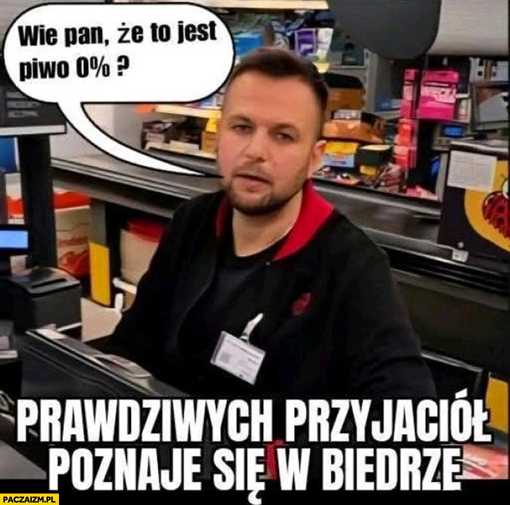 
    Kasjer: wie pan, że to piwo jest 0 procent? Prawdziwych przyjaciół poznaje się w biedzie