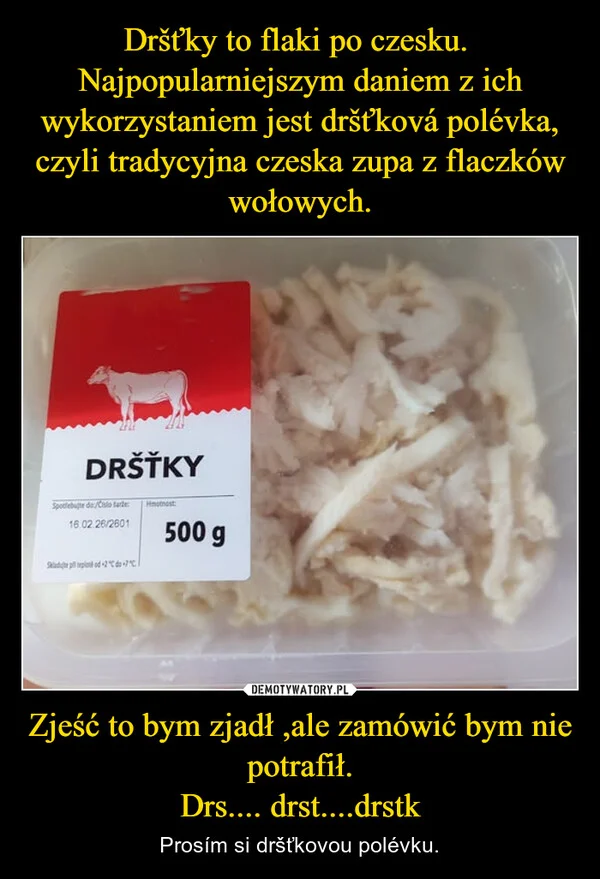 Dršťky to flaki po czesku. Najpopularniejszym daniem z ich wykorzystaniem jest dršťková polévka, czyli tradycyjna czeska zupa z flaczków wołowych. Zjeść to bym zjadł ,ale zamówić bym nie potrafił. Drs.... drst....drstk