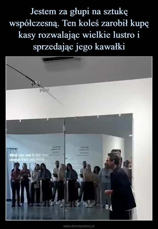 
    Jestem za głupi na sztukę współczesną. Ten koleś zarobił kupę kasy rozwalając wielkie lustro i sprzedając jego kawałki