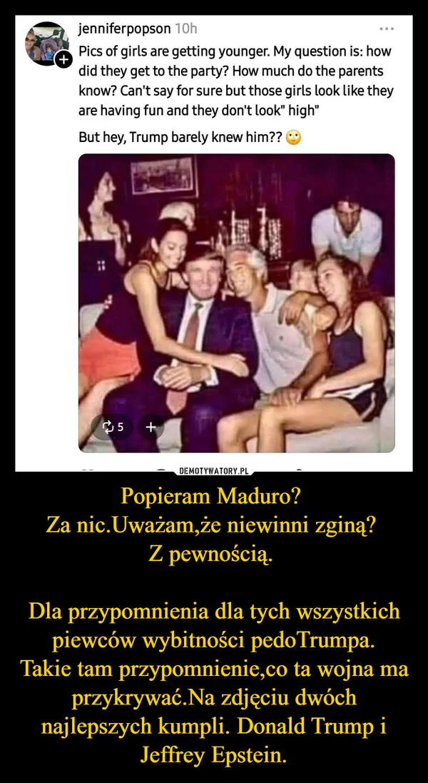 
    Popieram Maduro? Za nic.Uważam,że niewinni zginą? Z pewnością. Dla przypomnienia dla tych wszystkich piewców wybitności pedoTrumpa. Takie tam przypomnienie,co ta wojna ma przykrywać.Na zdjęciu dwóch najlepszych kumpli. Donald Trump i Jeffrey Epstein.