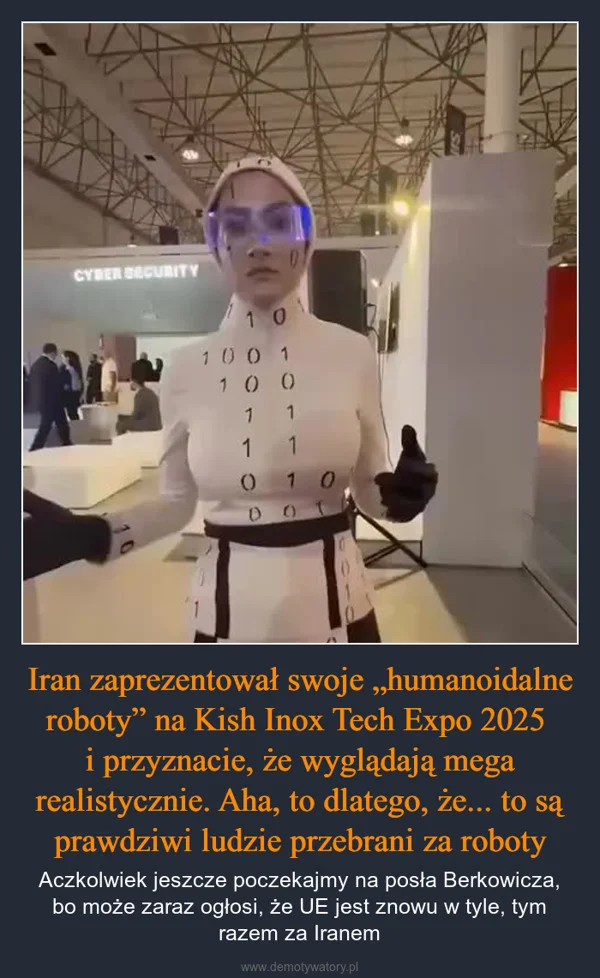 
    Iran zaprezentował swoje „humanoidalne roboty” na Kish Inox Tech Expo 2025 i przyznacie, że wyglądają mega realistycznie. Aha, to dlatego, że... to są prawdziwi ludzie przebrani za roboty