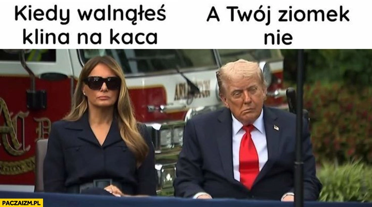 
    Melania kiedy walnąłeś klina na kaca vs Trump a twój ziomek nie
