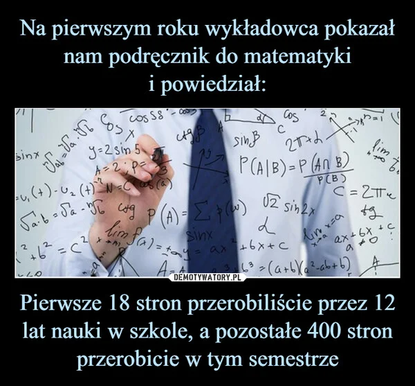 
    Na pierwszym roku wykładowca pokazał nam podręcznik do matematyki i powiedział: Pierwsze 18 stron przerobiliście przez 12 lat nauki w szkole, a pozostałe 400 stron przerobicie w tym semestrze
