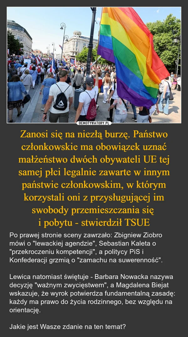 
    Zanosi się na niezłą burzę. Państwo członkowskie ma obowiązek uznać małżeństwo dwóch obywateli UE tej samej płci legalnie zawarte w innym państwie członkowskim, w którym korzystali oni z przysługującej im swobody przemieszczania się i pobytu - stwierdził TSUE