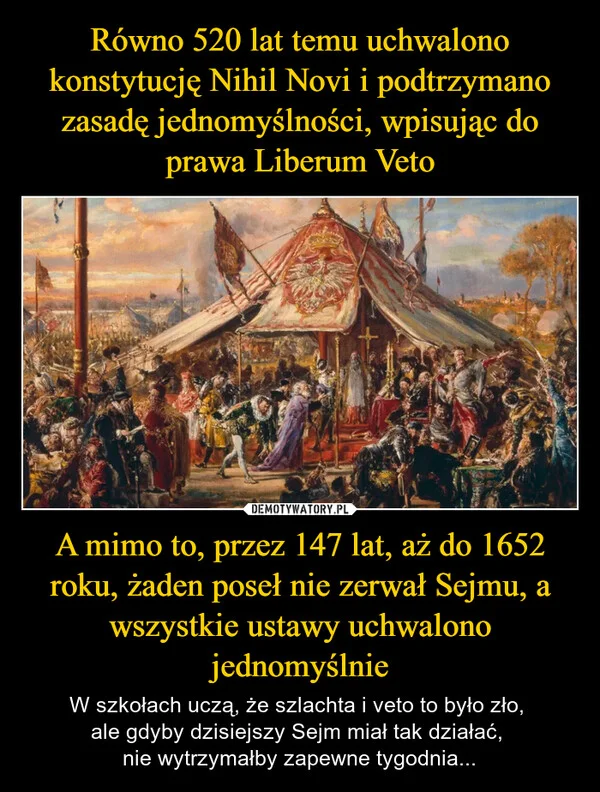 
    Równo 520 lat temu uchwalono konstytucję Nihil Novi i podtrzymano zasadę jednomyślności, wpisując do prawa Liberum Veto A mimo to, przez 147 lat, aż do 1652 roku, żaden poseł nie zerwał Sejmu, a wszystkie ustawy uchwalono jednomyślnie