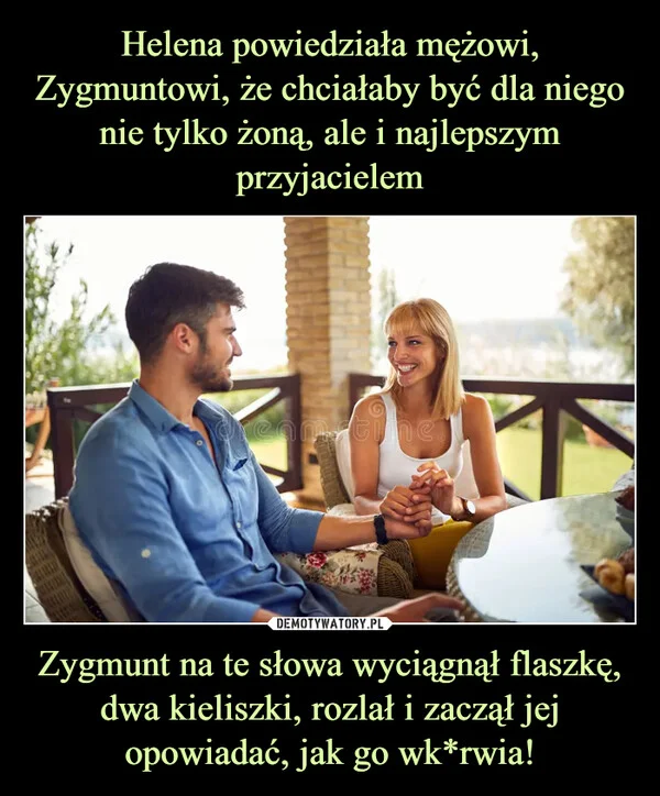Helena powiedziała mężowi, Zygmuntowi, że chciałaby być dla niego nie tylko żoną, ale i najlepszym przyjacielem Zygmunt na te słowa wyciągnął flaszkę, dwa kieliszki, rozlał i zaczął jej opowiadać, jak go wk*rwia!